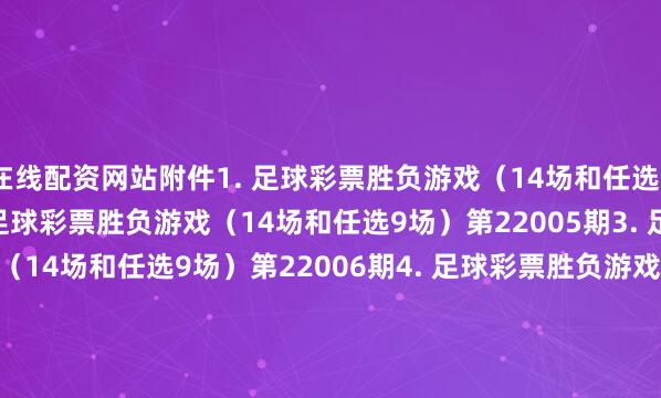 在线配资网站附件1. 足球彩票胜负游戏（14场和任选9场）第22004期　　2. 足球彩票胜负游戏（14场和任选9场）第22005期　　3. 足球彩票胜负游戏（14场和任选9场）第22006期　　4. 足球彩票胜负游戏（14场和任选9场）第22007期　　5. 足球彩票6场半全场胜负游戏第22004期　　6. 足球彩票6场半全场胜负游戏第22005期　　7. 足球彩票6场半全场胜负游戏第22006