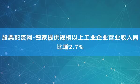 股票配资网-独家提供规模以上工业企业营业收入同比增2.7%