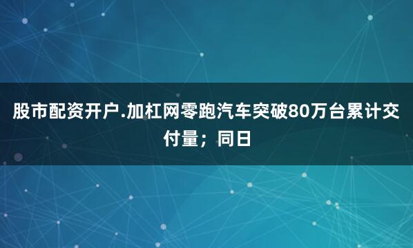 股市配资开户.加杠网零跑汽车突破80万台累计交付量；同日