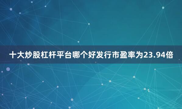 十大炒股杠杆平台哪个好发行市盈率为23.94倍