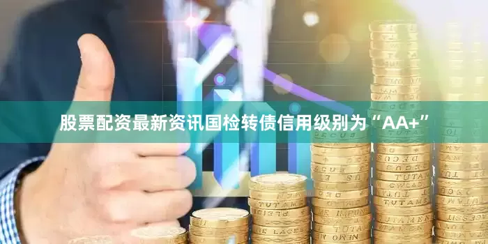 股票配资最新资讯国检转债信用级别为“AA+”