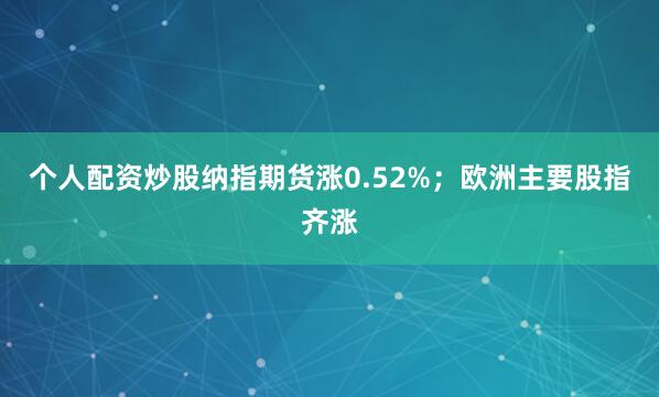 个人配资炒股纳指期货涨0.52%；欧洲主要股指齐涨