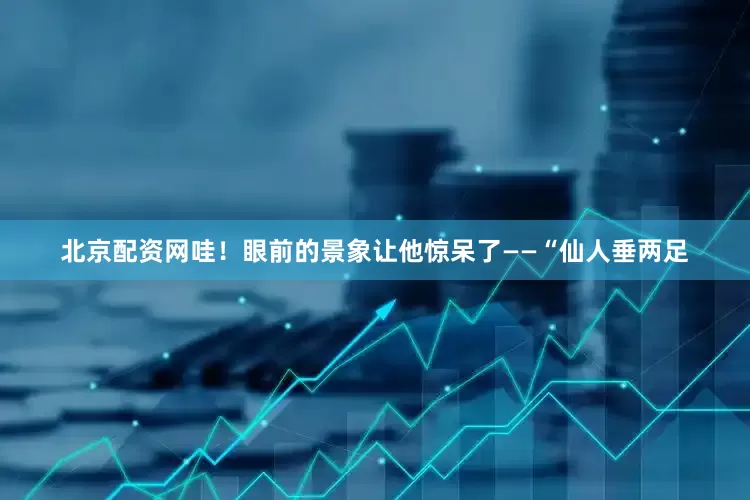 北京配资网哇！眼前的景象让他惊呆了——“仙人垂两足