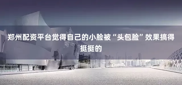 郑州配资平台觉得自己的小脸被“头包脸”效果搞得挺挺的