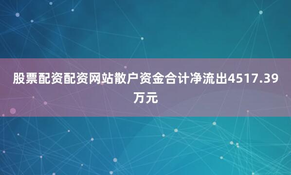股票配资配资网站散户资金合计净流出4517.39万元