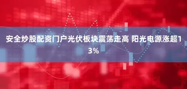 安全炒股配资门户光伏板块震荡走高 阳光电源涨超13%