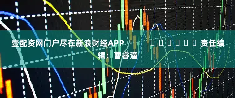 壹配资网门户尽在新浪财经APP            						责任编辑：曹睿潼