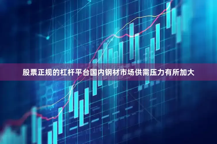 股票正规的杠杆平台国内钢材市场供需压力有所加大