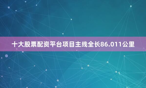 十大股票配资平台项目主线全长86.011公里