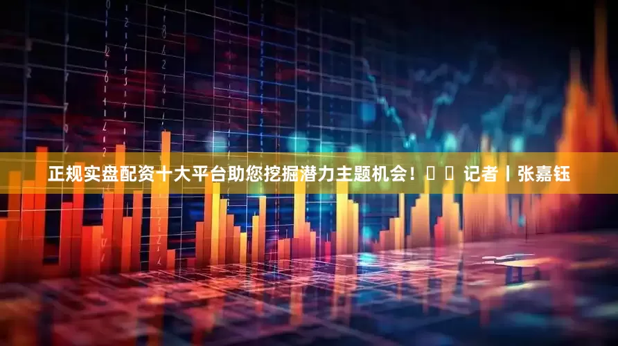 正规实盘配资十大平台助您挖掘潜力主题机会！		　　记者丨张嘉钰