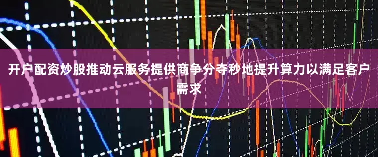开户配资炒股推动云服务提供商争分夺秒地提升算力以满足客户需求