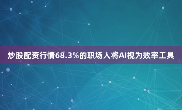 炒股配资行情68.3%的职场人将AI视为效率工具