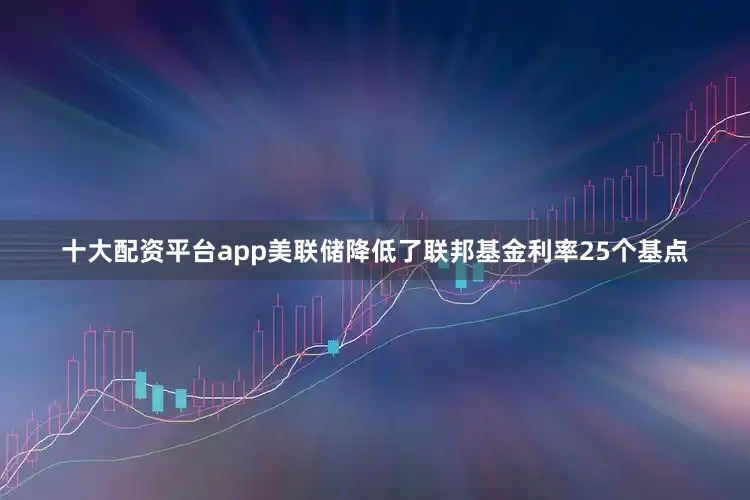 十大配资平台app美联储降低了联邦基金利率25个基点