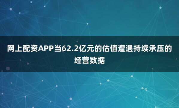 网上配资APP当62.2亿元的估值遭遇持续承压的经营数据