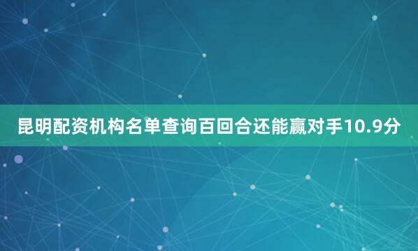 昆明配资机构名单查询百回合还能赢对手10.9分