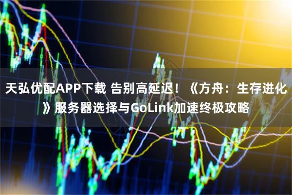 天弘优配APP下载 告别高延迟！《方舟：生存进化》服务器选择与GoLink加速终极攻略